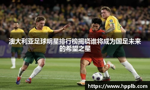 澳大利亚足球明星排行榜揭晓谁将成为国足未来的希望之星