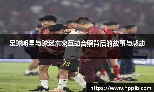 足球明星与球迷亲密互动合照背后的故事与感动